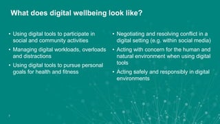 • Using digital tools to participate in
social and community activities
• Managing digital workloads, overloads
and distractions
• Using digital tools to pursue personal
goals for health and fitness
What does digital wellbeing look like?
• Negotiating and resolving conflict in a
digital setting (e.g. within social media)
• Acting with concern for the human and
natural environment when using digital
tools
• Acting safely and responsibly in digital
environments
7
 