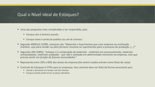 Qual o Nível ideal de Estoques? 
 Uma das perguntas mais complicadas a ser respondida, pois: 
 Estoque alto é dinheiro parado 
 Estoque baixo é perda de pedidos (ou até de clientes) 
 Segundo ARNOLD (1999), estoques são “Materiais e Suprimentos que uma empresa ou instituição 
mantém, seja para vender ou para fornecer insumos ou suprimentos para o processo de produção. [...]” 
 Segundo LINS (2005), “estoque é a composição de materiais - materiais em processamento, materiais 
semiacabados, materiais acabados - que não é utilizada em determinado momento na empresa, mas que 
precisa existir em função de futuras necessidades.” 
 Representa entre 20% a 60% dos ativos da empresa (Ao serem usados entram como fluxo de caixa) 
 Controle de Estoques é VITAL para as empresas. Seu controle deve ser feito de forma consciente pois: 
 atende a demanda em tempo real dos clientes 
 Estoque parado pode tornar as peças obsoletas 
 