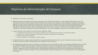 Objetivos da Administração de Estoques 
 Maximizar o lucro de uma empresa 
 Eficiência operacional: Utiliza mecanismos para tornar mais eficiente a produção. O sistema ABC (onde 20% dos itens são 
classificados como A, 30% dos itens como B e 50% dos itens como C para mensurar como deverão ser aplicados os recursos 
segundo a Lei de Pareto, aonde 80% do faturamento vem dos 20% dos produtos (A); 15% dos 30% dos produtos (B) e 5% dos 
50% dos produtos (C)) de modo que o estoque e os custos possam ser melhor controlados; Custo de emissão de pedidos: 
redução de estoques quando se reduz a quantidade a cada vez, porém, aumenta o custo anual com pedidos; Custo de 
transporte e manuseio: transportar menores quantidades e com maior frequência aumenta os custos de manuseio e material. 
 A administração sofre influência de vários fatores (ARNOLD, 1999): 
 A classificação do estoque seja como estoque de matérias-primas, de produtos em processo ou de produtos acabados; 
 As funções que o estoque desempenha: antecipação, flutuação, tamanho do lote ou transporte; 
 Padrões de suprimento e demanda; 
 Os custos associados à manutenção (ou não) de estoques. 
 A administração de estoques precisa estabelecer regras de decisão sobre os itens a serem estocados para que o pessoal 
envolvido no processo possa desempenhar suas funções de forma eficiente. 
 As organizações modernas, para se manterem no mercado, precisam administrar bem seus estoques evitando excessos e faltas 
que comprometerão todo o processo em cadeia. No excesso, o custo de armazenagem é alto demanda mão-de-obra para 
controle etc.. Na falta, pode prejudicar a linha de produção atrasando as entregas aos clientes o que se transformará num 
conflito e repercutirá como mau atendimento. Nesses tempos de altíssima concorrência cujos diferenciais estão cada vez 
menores, atender o cliente a tempo e a hora é primordial para todas as empresas e isso só será possível com uma boa gestão 
de estoque. 
