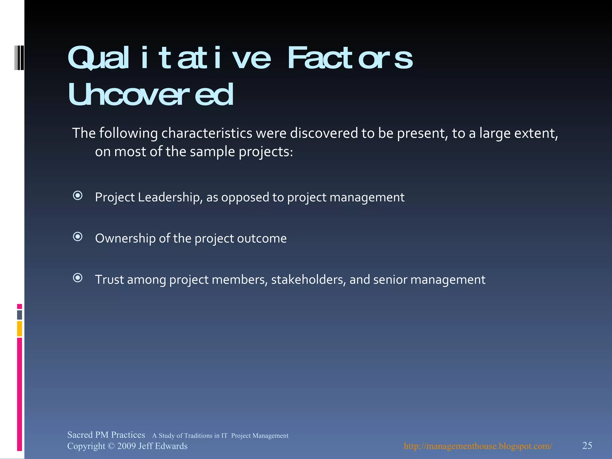 Qualitative Factors Uncovered The following characteristics were discovered to be present, to a large extent, on most of the sample projects: Project Leadership, as opposed to project management Ownership of the project outcome Trust among project members, stakeholders, and senior management http://managementhouse.blogspot.com/ Sacred PM Practices  A Study of Traditions in IT  Project Management Copyright © 2009 Jeff Edwards 