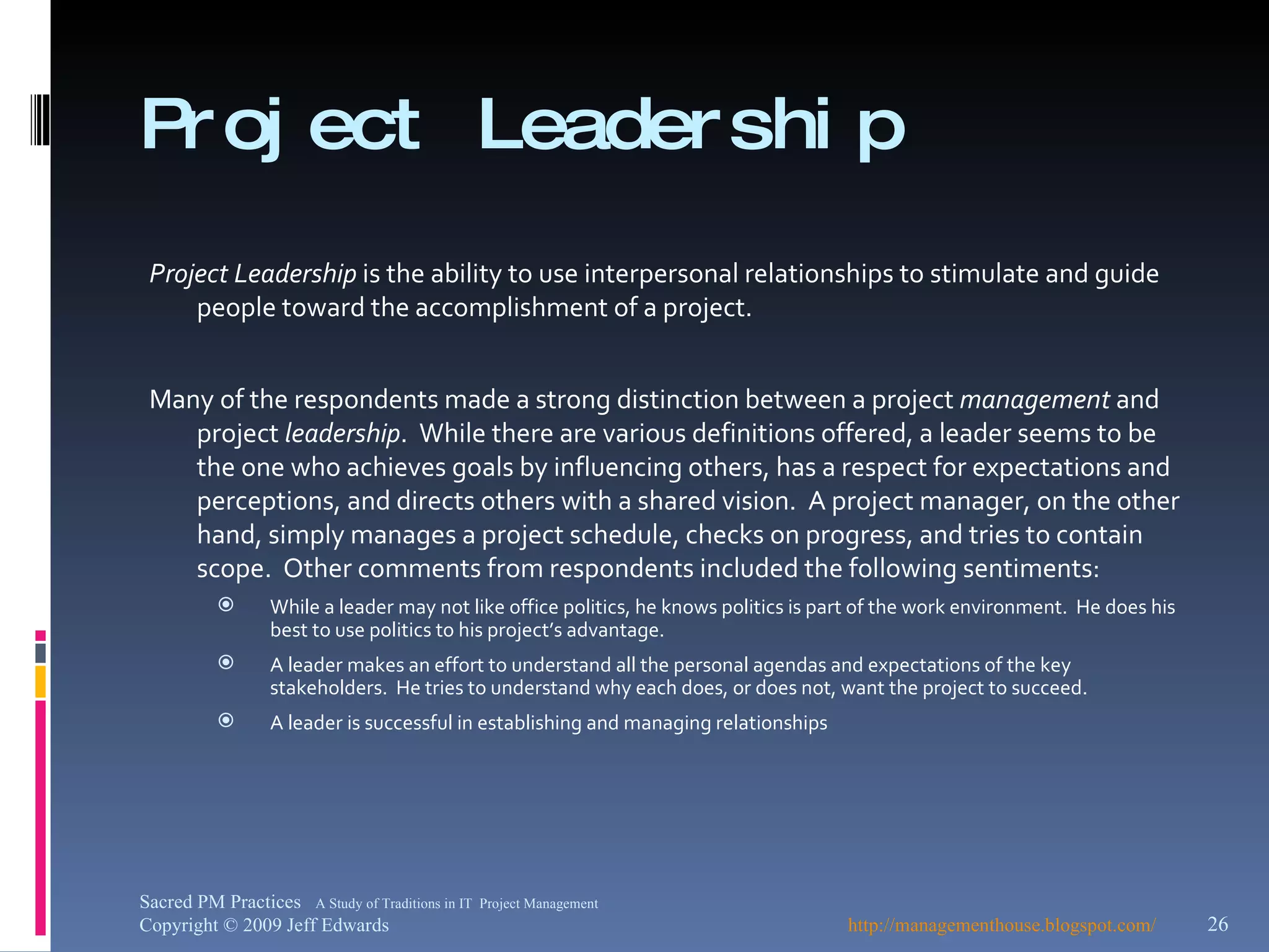 Project Leadership Project Leadership  is the ability to use interpersonal relationships to stimulate and guide people toward the accomplishment of a project. Many of the respondents made a strong distinction between a project  management  and project  leadership .  While there are various definitions offered, a leader seems to be the one who achieves goals by influencing others, has a respect for expectations and perceptions, and directs others with a shared vision.  A project manager, on the other hand, simply manages a project schedule, checks on progress, and tries to contain scope.  Other comments from respondents included the following sentiments: While a leader may not like office politics, he knows politics is part of the work environment.  He does his best to use politics to his project’s advantage. A leader makes an effort to understand all the personal agendas and expectations of the key stakeholders.  He tries to understand why each does, or does not, want the project to succeed. A leader is successful in establishing and managing relationships http://managementhouse.blogspot.com/   Sacred PM Practices  A Study of Traditions in IT  Project Management Copyright © 2009 Jeff Edwards 