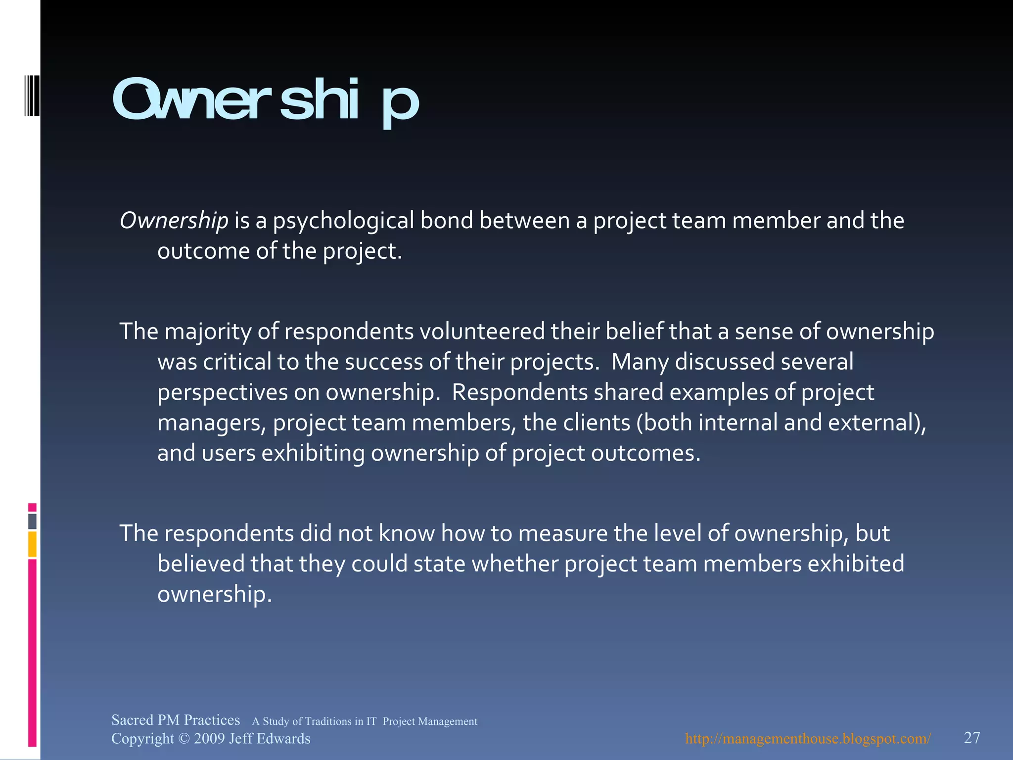 Ownership Ownership  is a psychological bond between a project team member and the outcome of the project. The majority of respondents volunteered their belief that a sense of ownership was critical to the success of their projects.  Many discussed several perspectives on ownership.  Respondents shared examples of project managers, project team members, the clients (both internal and external), and users exhibiting ownership of project outcomes. The respondents did not know how to measure the level of ownership, but believed that they could state whether project team members exhibited ownership.  http://managementhouse.blogspot.com/   Sacred PM Practices  A Study of Traditions in IT  Project Management Copyright © 2009 Jeff Edwards 