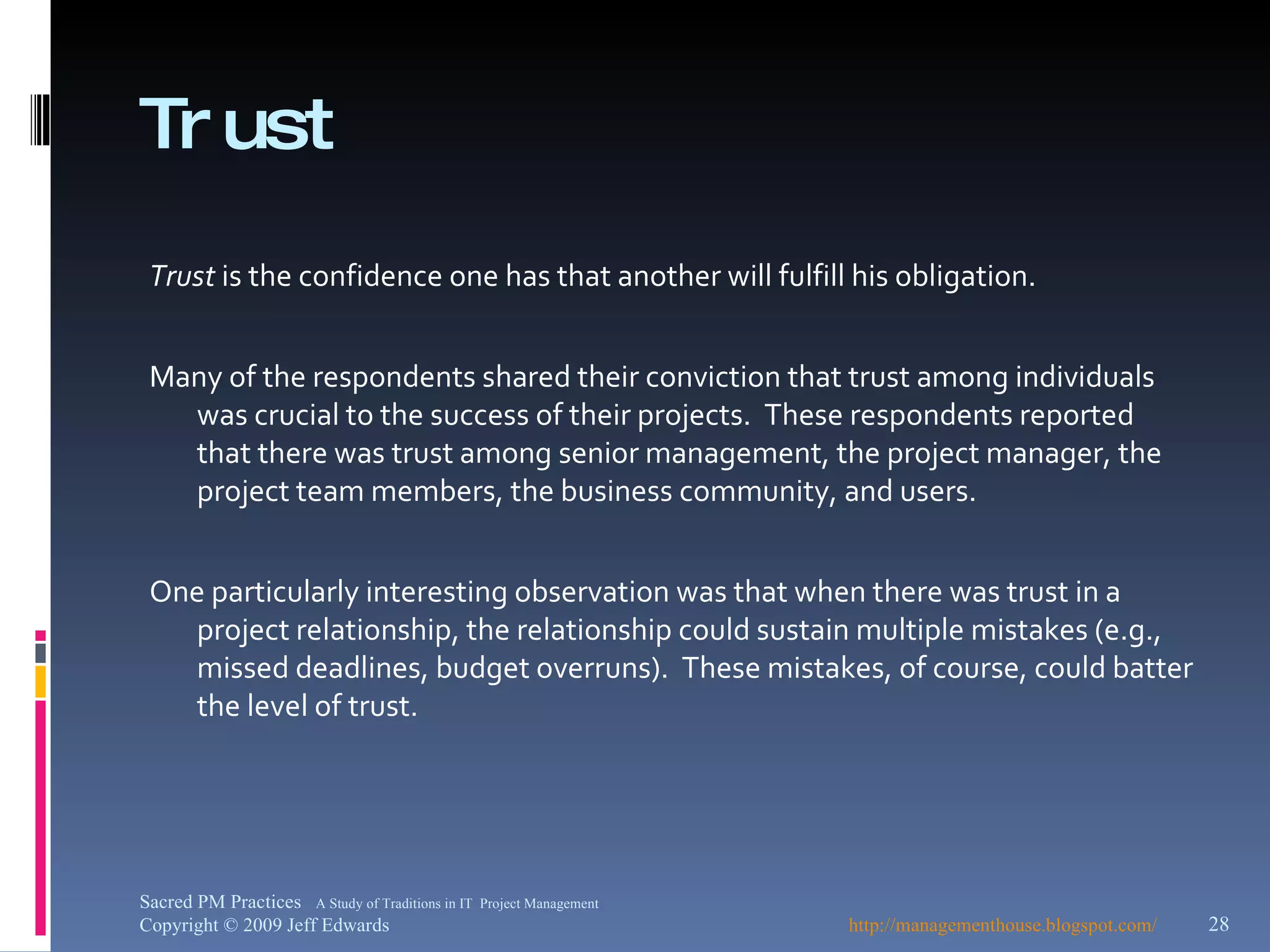 Trust Trust  is the confidence one has that another will fulfill his obligation. Many of the respondents shared their conviction that trust among individuals was crucial to the success of their projects.  These respondents reported that there was trust among senior management, the project manager, the project team members, the business community, and users. One particularly interesting observation was that when there was trust in a project relationship, the relationship could sustain multiple mistakes (e.g., missed deadlines, budget overruns).  These mistakes, of course, could batter the level of trust. http://managementhouse.blogspot.com/ Sacred PM Practices  A Study of Traditions in IT  Project Management Copyright © 2009 Jeff Edwards 