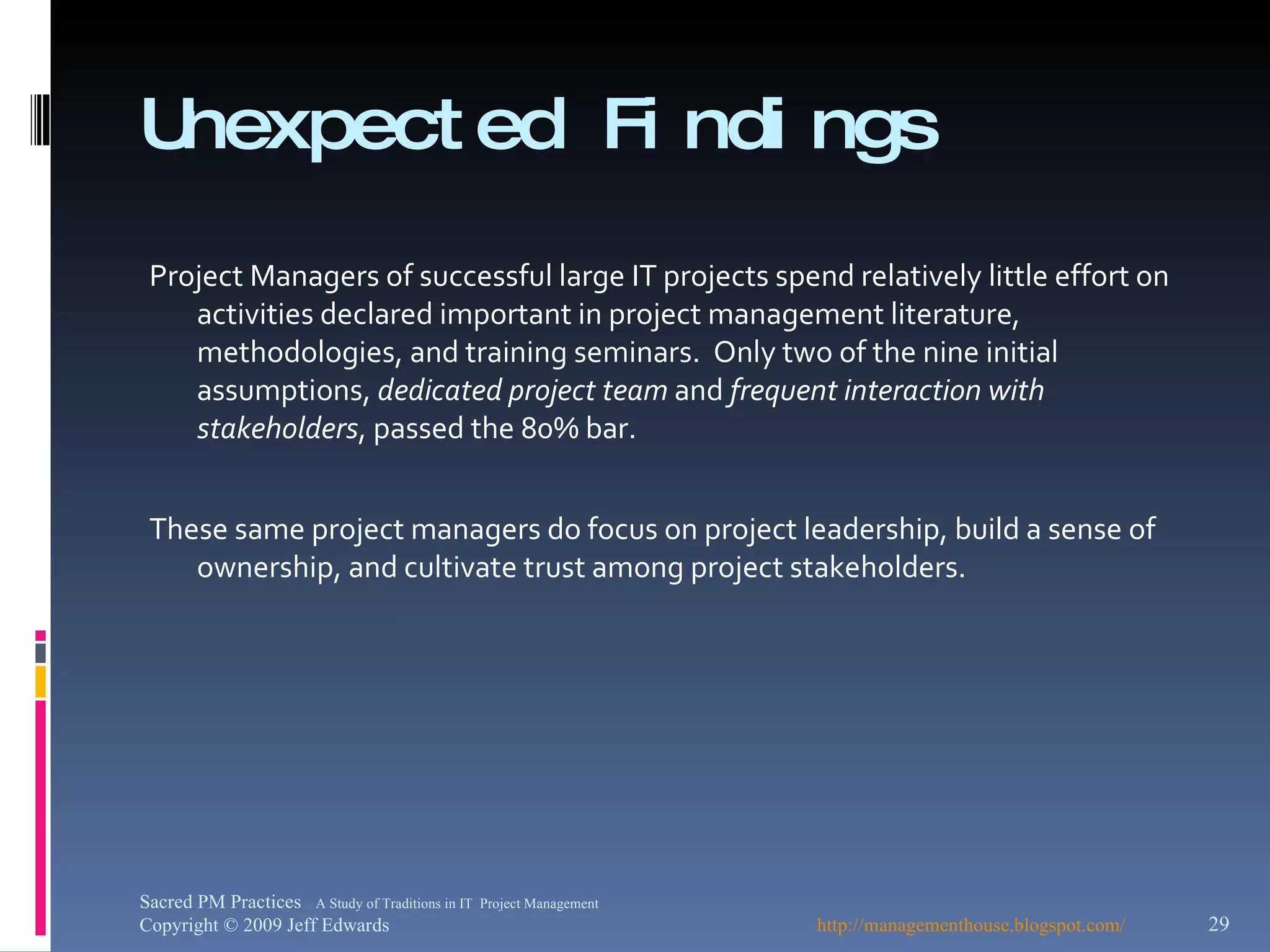 Unexpected Findings Project Managers of successful large IT projects spend relatively little effort on activities declared important in project management literature, methodologies, and training seminars.  Only two of the nine initial assumptions,  dedicated project team  and  frequent interaction with stakeholders , passed the 80% bar.  These same project managers do focus on project leadership, build a sense of ownership, and cultivate trust among project stakeholders.  http://managementhouse.blogspot.com/  Sacred PM Practices  A Study of Traditions in IT  Project Management Copyright © 2009 Jeff Edwards 