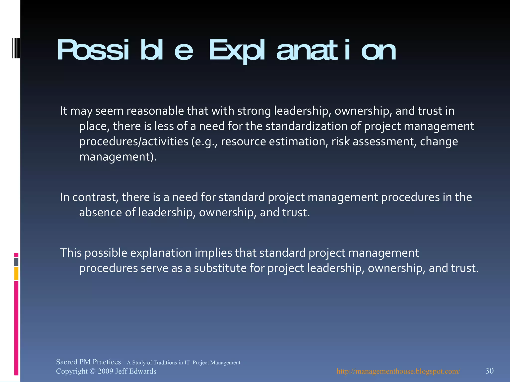 Possible Explanation It may seem reasonable that with strong leadership, ownership, and trust in place, there is less of a need for the standardization of project management procedures/activities (e.g., resource estimation, risk assessment, change management).  In contrast, there is a need for standard project management procedures in the absence of leadership, ownership, and trust. This possible explanation implies that standard project management procedures serve as a substitute for project leadership, ownership, and trust. http://managementhouse.blogspot.com/ Sacred PM Practices  A Study of Traditions in IT  Project Management Copyright © 2009 Jeff Edwards 