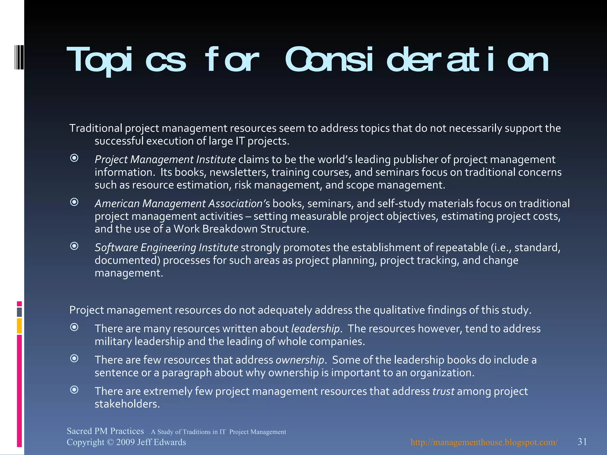 Topics for Consideration Traditional project management resources seem to address topics that do not necessarily support the successful execution of large IT projects. Project Management Institute  claims to be the world’s leading publisher of project management information.  Its books, newsletters, training courses, and seminars focus on traditional concerns such as resource estimation, risk management, and scope management. American Management Association’ s books, seminars, and self-study materials focus on traditional project management activities – setting measurable project objectives, estimating project costs, and the use of a Work Breakdown Structure. Software Engineering Institute  strongly promotes the establishment of repeatable (i.e., standard, documented) processes for such areas as project planning, project tracking, and change management. Project management resources do not adequately address the qualitative findings of this study. There are many resources written about  leadership .  The resources however, tend to address military leadership and the leading of whole companies. There are few resources that address  ownership .  Some of the leadership books do include a sentence or a paragraph about why ownership is important to an organization.  There are extremely few project management resources that address  trust  among project stakeholders. http://managementhouse.blogspot.com/  Sacred PM Practices  A Study of Traditions in IT  Project Management Copyright © 2009 Jeff Edwards 