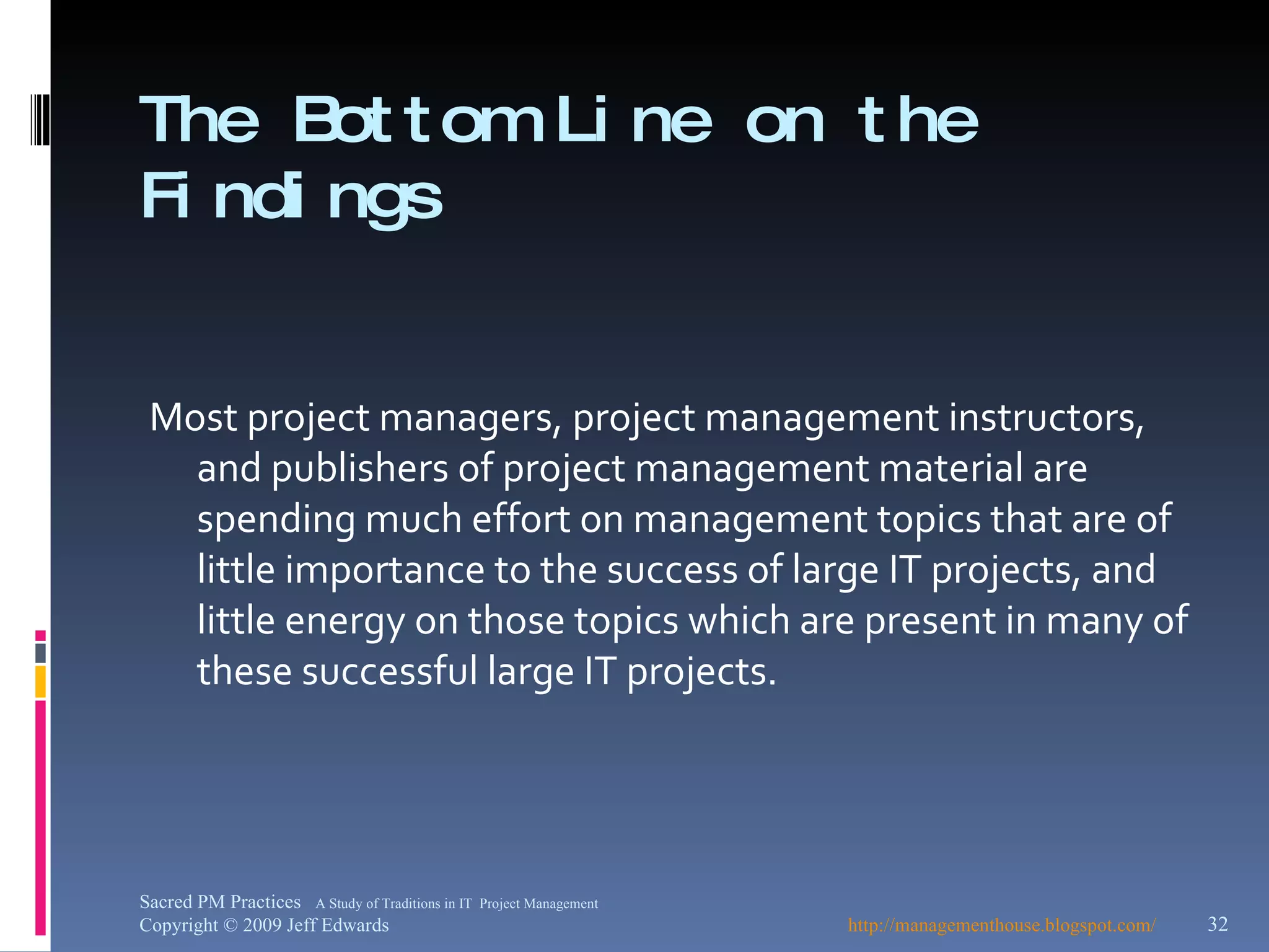 The Bottom Line on the Findings   Most project managers, project management instructors, and publishers of project management material are spending much effort on management topics that are of little importance to the success of large IT projects, and little energy on those topics which are present in many of these successful large IT projects. http://managementhouse.blogspot.com/ Sacred PM Practices  A Study of Traditions in IT  Project Management Copyright © 2009 Jeff Edwards 