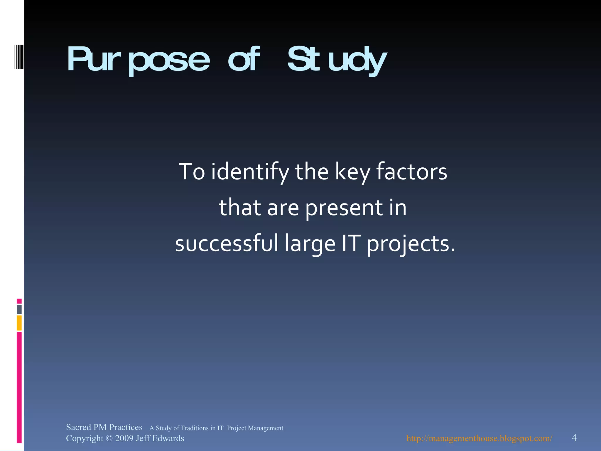 Purpose of Study To identify the key factors  that are present in  successful large IT projects. http://managementhouse.blogspot.com/ Sacred PM Practices  A Study of Traditions in IT  Project Management Copyright © 2009 Jeff Edwards 