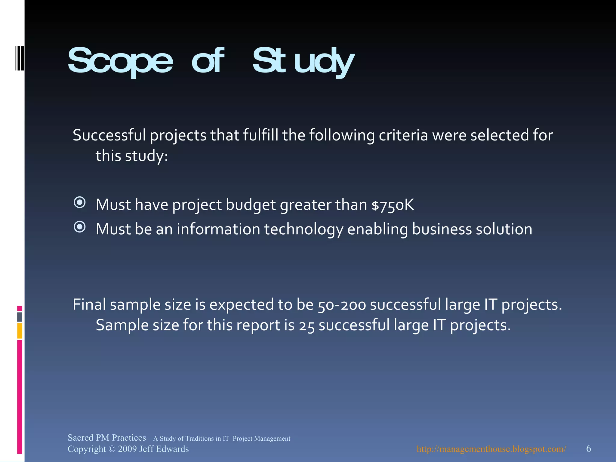 Scope of Study Successful projects that fulfill the following criteria were selected for this study: Must have project budget greater than $750K Must be an information technology enabling business solution Final sample size is expected to be 50-200 successful large IT projects.  Sample size for this report is 25 successful large IT projects. http://managementhouse.blogspot.com/ Sacred PM Practices  A Study of Traditions in IT  Project Management Copyright © 2009 Jeff Edwards 