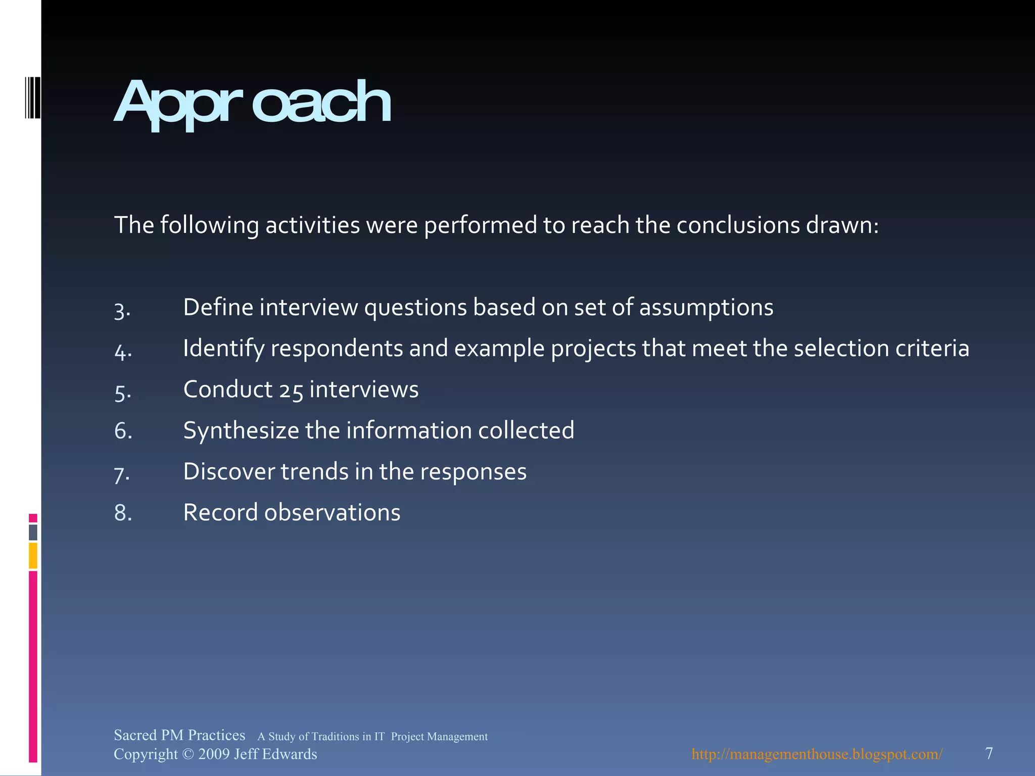 Approach The following activities were performed to reach the conclusions drawn: Define interview questions based on set of assumptions Identify respondents and example projects that meet the selection criteria Conduct 25 interviews Synthesize the information collected Discover trends in the responses Record observations http://managementhouse.blogspot.com/ Sacred PM Practices  A Study of Traditions in IT  Project Management Copyright © 2009 Jeff Edwards 