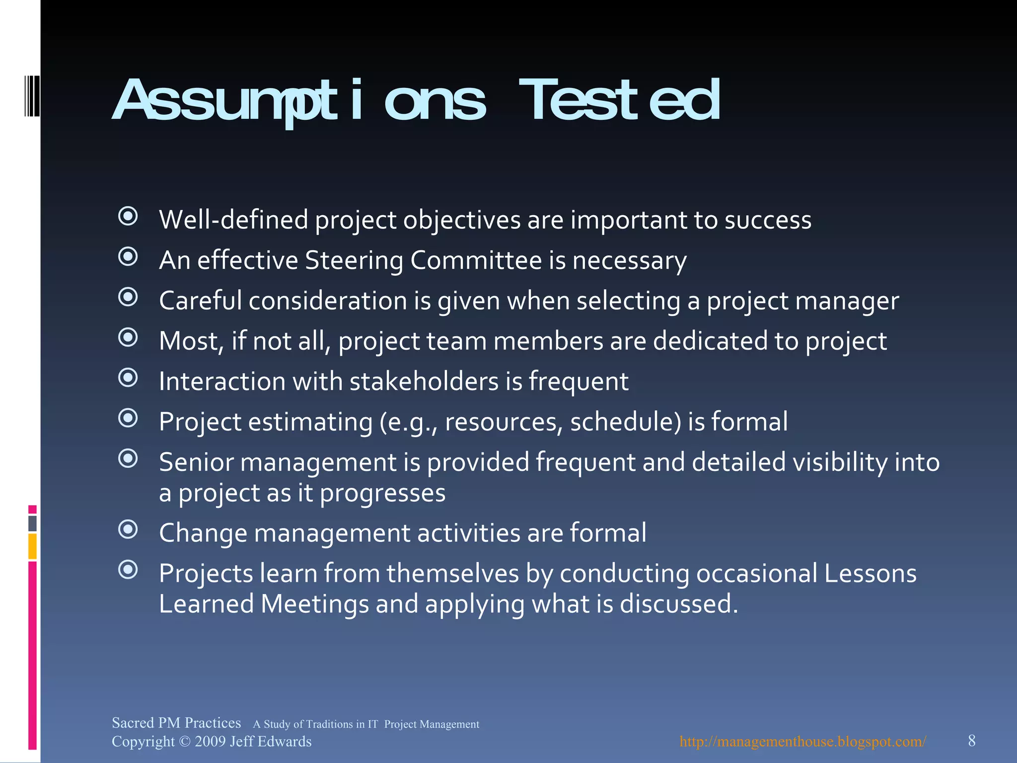 Assumptions Tested Well-defined project objectives are important to success An effective Steering Committee is necessary Careful consideration is given when selecting a project manager Most, if not all, project team members are dedicated to project Interaction with stakeholders is frequent Project estimating (e.g., resources, schedule) is formal Senior management is provided frequent and detailed visibility into a project as it progresses Change management activities are formal Projects learn from themselves by conducting occasional Lessons Learned Meetings and applying what is discussed. http://managementhouse.blogspot.com/ Sacred PM Practices  A Study of Traditions in IT  Project Management Copyright © 2009 Jeff Edwards 