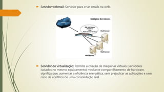  Servidor webmail: Servidor para criar emails na web.
 Servidor de virtualização: Permite a criação de maquinas virtuais (servidores
isolados no mesmo equipamento) mediante compartilhamento de hardware,
significa que, aumentar a eficiência energética, sem prejudicar as aplicações e sem
risco de conflitos de uma consolidação real.
 