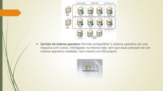  Servidor de sistema operativo: Permite compartilhar o sistema operativo de uma
maquina com outras, interligadas na mesma rede, sem que essas precisam ter um
sistema operativo instalado, nem mesmo um HD próprio.
 
