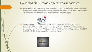 Exemplos de sistemas operativos servidores:
 Windows 2000 – Os vários tipos de Windows 200 são: Professional, Server, Advanced
Server, Datacenter. Foi lançado a 17 de Fevereiro do ano 2000, na altura precisava de
um Pentium II 300 MHz de RAM e 650 MB livres no disco rígido.
 Windows 2003 – Os vários tipos de Windows 2003 são: Standart, Enterprise,
Datacenter, Web, Small Business server. Lançado a 24 de Abril de 2003, na altura
precisava de um Pentium MMX ou de um AMD Athlon 350 MHz, precisava de 128MB
de RAM e de 1,5GB de espaço livre no disco rígido.
 