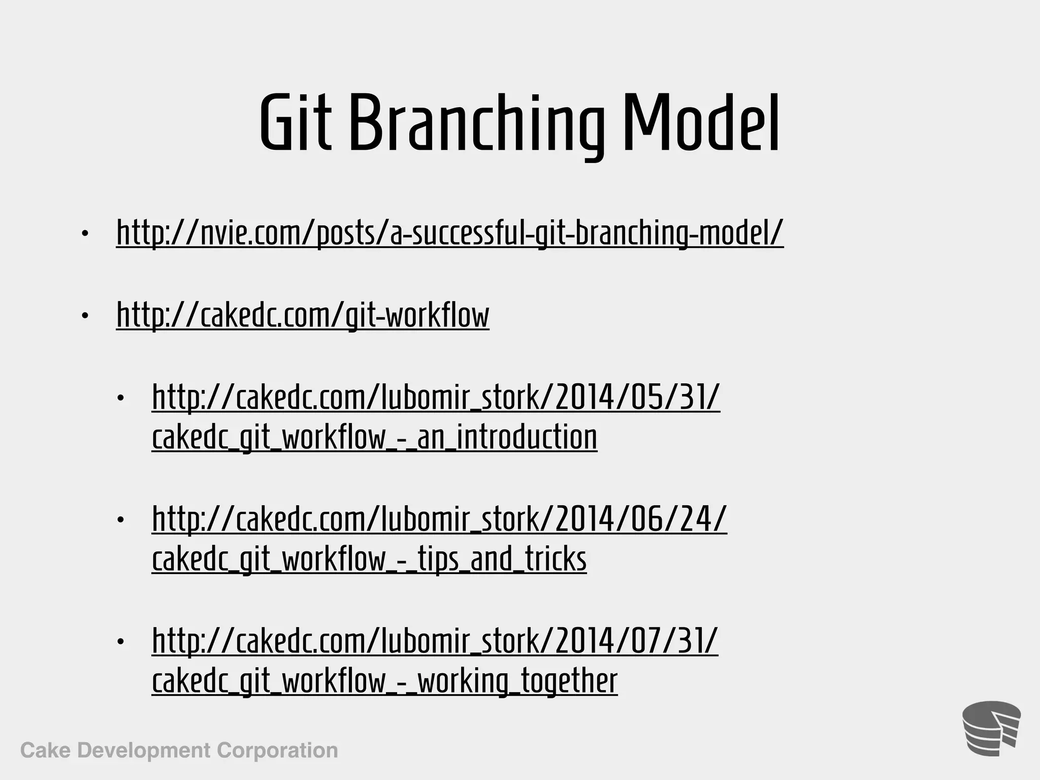 Cake Development Corporation GitBranchingModel • http://nvie.com/posts/a-successful-git-branching-model/ • http://cakedc.com/git-workflow • http://cakedc.com/lubomir_stork/2014/05/31/ cakedc_git_workflow_-_an_introduction • http://cakedc.com/lubomir_stork/2014/06/24/ cakedc_git_workflow_-_tips_and_tricks • http://cakedc.com/lubomir_stork/2014/07/31/ cakedc_git_workflow_-_working_together 