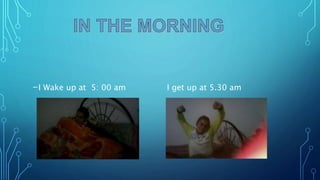 -I Wake up at 5: 00 am I get up at 5.30 am
 