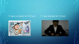 • I have a shawer at 5:45 am • I get dressed at 5.55am
 