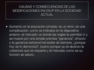 CAUSAS Y CONSECUENCIAS DE LAS
MODIFICACIONES EN ESUP EN LA SOCIEDAD
ACTUAL
Aumento en la educación privada, es un error, es una
complicación, como se indicaba en la diapositiva
anterior, el mercado va donde las reglas le permitan ir y
se mueve por una simple premisa “ganancia”, el lucro
o la ganancia extranormal existe de siempre, ¿porque
hoy se lo demoniza?, bueno porque ya se alcanzo la
cobertura que se requería y el mercado como es su
función se saturo.
 