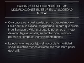 CAUSAS Y CONSECUENCIAS DE LAS
MODIFICACIONES EN ESUP EN LA SOCIEDAD
ACTUAL
Otra causa es la desigualdad social, pero el modelo
ESUP actual lo explica, imaginemos un auto que quiere
ir de Santiago a Viña, si al auto le ponemos un motor
de moto llega en un día, en cambio con un motor
potente el tiempo es increíblemente menor.
La educación es por lejos el motor de la movilidad
social, mientras menos eﬁciente sea mas lento pasar
de A a B.
 