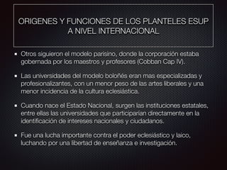 ORIGENES Y FUNCIONES DE LOS PLANTELES ESUP
A NIVEL INTERNACIONAL
Otros siguieron el modelo parisino, donde la corporación estaba
gobernada por los maestros y profesores (Cobban Cap IV).
Las universidades del modelo boloñés eran mas especializadas y
profesionalizantes, con un menor peso de las artes liberales y una
menor incidencia de la cultura eclesiástica.
Cuando nace el Estado Nacional, surgen las instituciones estatales,
entre ellas las universidades que participarían directamente en la
identiﬁcación de intereses nacionales y ciudadanos.
Fue una lucha importante contra el poder eclesiástico y laico,
luchando por una libertad de enseñanza e investigación.
 