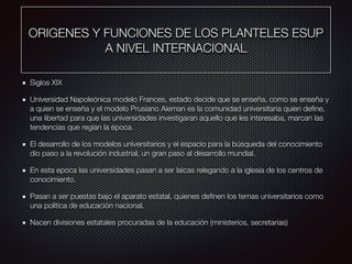 ORIGENES Y FUNCIONES DE LOS PLANTELES ESUP
A NIVEL INTERNACIONAL
Siglos XIX
Universidad Napoleónica modelo Frances, estado decide que se enseña, como se enseña y
a quien se enseña y el modelo Prusiano Aleman es la comunidad universitaria quien deﬁne,
una libertad para que las universidades investigaran aquello que les interesaba, marcan las
tendencias que regían la época.
El desarrollo de los modelos universitarios y el espacio para la búsqueda del conocimiento
dio paso a la revolución industrial, un gran paso al desarrollo mundial.
En esta epoca las universidades pasan a ser laicas relegando a la iglesia de los centros de
conocimiento.
Pasan a ser puestas bajo el aparato estatal, quienes deﬁnen los temas universitarios como
una política de educación nacional.
Nacen divisiones estatales procuradas de la educación (ministerios, secretarias)
 