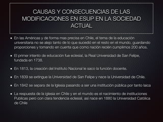 CAUSAS Y CONSECUENCIAS DE LAS
MODIFICACIONES EN ESUP EN LA SOCIEDAD
ACTUAL
En las Américas y de forma mas precisa en Chile, el tema de la educación
universitaria no se alejo tanto de lo que sucedió en el resto en el mundo, guardando
proporciones y tomando en cuenta que como nación recién cumplimos 200 años.
El primer intento de educación fue eclesial, la Real Universidad de San Felipe,
fundada en 1738.
En 1813, la creación del Instituto Nacional le saco la función docente.
En 1839 se extingue la Universidad de San Felipe y nace la Universidad de Chile.
En 1842 se separa de la Iglesia pasando a ser una institución pública por tanto laica
La respuesta de la iglesia en Chile y en el mundo es el nacimiento de instituciones
Publicas pero con clara tendencia eclesial, así nace en 1880 la Universidad Católica
de Chile
 
