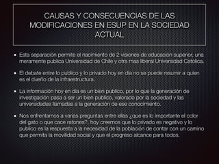 CAUSAS Y CONSECUENCIAS DE LAS
MODIFICACIONES EN ESUP EN LA SOCIEDAD
ACTUAL
Esta separación permite el nacimiento de 2 visiones de educación superior, una
meramente publica Universidad de Chile y otra mas liberal Universidad Católica.
El debate entre lo publico y lo privado hoy en dia no se puede resumir a quien
es el dueño de la infraestructura.
La información hoy en día es un bien publico, por lo que la generación de
investigación pasa a ser un bien publico, valorado por la sociedad y las
universidades llamadas a la generación de ese conocimiento.
Nos enfrentamos a varias preguntas entre ellas ¿que es lo importante el color
del gato o que cace ratones?, hoy creemos que lo privado es negativo y lo
publico es la respuesta a la necesidad de la población de contar con un camino
que permita la movilidad social y que el progreso alcance para todos.
 