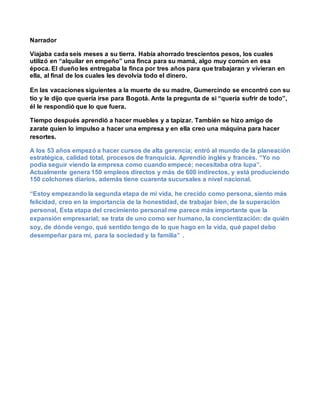Narrador
Viajaba cada seis meses a su tierra. Había ahorrado trescientos pesos, los cuales
utilizó en “alquilar en empeño” una finca para su mamá, algo muy común en esa
época. El dueño les entregaba la finca por tres años para que trabajaran y vivieran en
ella, al final de los cuales les devolvía todo el dinero.
En las vacaciones siguientes a la muerte de su madre, Gumercindo se encontró con su
tío y le dijo que quería irse para Bogotá. Ante la pregunta de si “quería sufrir de todo”,
él le respondió que lo que fuera.
Tiempo después aprendió a hacer muebles y a tapizar. También se hizo amigo de
zarate quien lo impulso a hacer una empresa y en ella creo una máquina para hacer
resortes.
A los 53 años empezó a hacer cursos de alta gerencia; entró al mundo de la planeación
estratégica, calidad total, procesos de franquicia. Aprendió inglés y francés. “Yo no
podía seguir viendo la empresa como cuando empecé; necesitaba otra lupa”.
Actualmente genera 150 empleos directos y más de 600 indirectos, y está produciendo
150 colchones diarios, además tiene cuarenta sucursales a nivel nacional.
“Estoy empezando la segunda etapa de mi vida, he crecido como persona, siento más
felicidad, creo en la importancia de la honestidad, de trabajar bien, de la superación
personal, Esta etapa del crecimiento personal me parece más importante que la
expansión empresarial; se trata de uno como ser humano, la concientización: de quién
soy, de dónde vengo, qué sentido tengo de lo que hago en la vida, qué papel debo
desempeñar para mí, para la sociedad y la familia” .
 