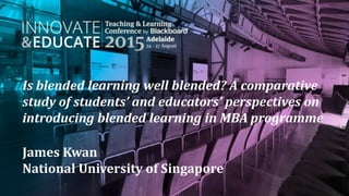 Is blended learning well blended? A comparative
study of students’ and educators’ perspectives on
introducing blended learning in MBA programme
James Kwan
National University of Singapore
 