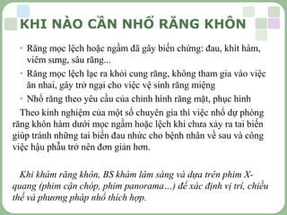 LOGO
• Răng mọc lệch hoặc ngầm đã gây biến chứng: đau, khít hàm,
viêm sưng, sâu răng...
• Răng mọc lệch lạc ra khỏi cung răng, không tham gia vào việc
ăn nhai, gây trở ngại cho việc vệ sinh răng miệng
• Nhổ răng theo yêu cầu của chỉnh hình răng mặt, phục hình
Theo kinh nghiệm của một số chuyên gia thì việc nhổ dự phòng
răng khôn hàm dưới mọc ngầm hoặc lệch khi chưa xảy ra tai biến
giúp tránh những tai biến đau nhức cho bệnh nhân về sau và công
việc hậu phẫu trở nên đơn giản hơn.
Khi khám răng khôn, BS khám lâm sàng và dựa trên phim X-
quang (phim cận chóp, phim panorama…) để xác định vị trí, chiều
thế và phương pháp nhổ thích hợp.
KHI NÀO CẦN NHỔ RĂNG KHÔN
 