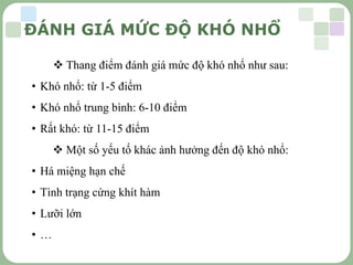 LOGO
ĐÁNH GIÁ MỨC ĐỘ KHÓ NHỔ
 Thang điểm đánh giá mức độ khó nhổ như sau:
• Khó nhổ: từ 1-5 điểm
• Khó nhổ trung bình: 6-10 điểm
• Rất khó: từ 11-15 điểm
 Một số yếu tố khác ảnh hưởng đến độ khó nhổ:
• Há miệng hạn chế
• Tình trạng cứng khít hàm
• Lưỡi lớn
• …
 