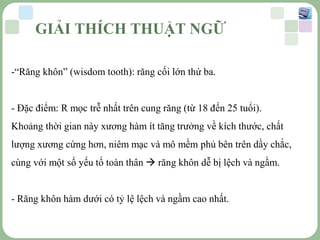 LOGO
GIẢI THÍCH THUẬT NGỮ
-“Răng khôn” (wisdom tooth): răng cối lớn thứ ba.
- Đặc điểm: R mọc trễ nhất trên cung răng (từ 18 đến 25 tuổi).
Khoảng thời gian này xương hàm ít tăng trưởng về kích thước, chất
lượng xương cứng hơn, niêm mạc và mô mềm phủ bên trên dầy chắc,
cùng với một số yếu tố toàn thân  răng khôn dễ bị lệch và ngầm.
- Răng khôn hàm dưới có tỷ lệ lệch và ngầm cao nhất.
 