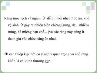 LOGO
Răng mọc lệch và ngầm  dễ bị nhồi nhét thức ăn, khó
vệ sinh  gây ra nhiều biến chứng (sưng, đau, nhiễm
trùng, há miệng hạn chế... )và các răng này cũng ít
tham gia vào chức năng ăn nhai.
 can thiệp kịp thời có ý nghĩa quan trọng và nhổ răng
khôn là chỉ định thường gặp
 