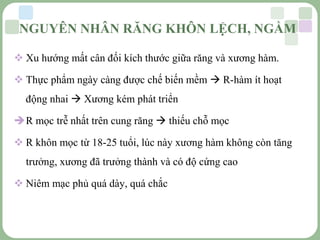 LOGO
 Xu hướng mất cân đối kích thước giữa răng và xương hàm.
 Thực phẩm ngày càng được chế biến mềm  R-hàm ít hoạt
động nhai  Xương kém phát triển
R mọc trễ nhất trên cung răng  thiếu chỗ mọc
 R khôn mọc từ 18-25 tuổi, lúc này xương hàm không còn tăng
trưởng, xương đã trưởng thành và có độ cứng cao
 Niêm mạc phủ quá dày, quá chắc
NGUYÊN NHÂN RĂNG KHÔN LỆCH, NGẦM
 