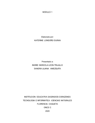 MODULO 1
Elaborado por:
KATERINE LONDOÑO DURAN
Presentado a:
INGRID MARCELA LEON TRUJILLO
SANDRA LILIANA AMEZQUITA
INSTITUCION EDUCATIVA SAGRADOS CORAZONES
TECNOLOGIA E INFORMATICA -CIENCIAS NATURALES
FLORENCIA- CAQUETA
ONCE C
2020
 