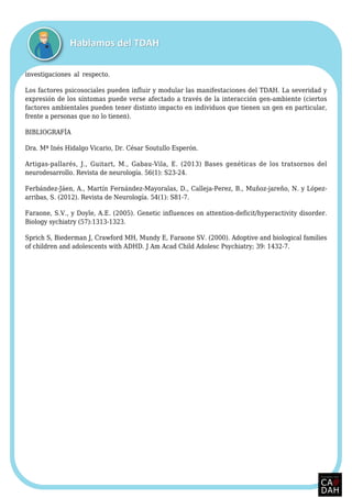 investigaciones al respecto.
Los factores psicosociales pueden influir y modular las manifestaciones del TDAH. La severidad y
expresión de los síntomas puede verse afectado a través de la interacción gen-ambiente (ciertos
factores ambientales pueden tener distinto impacto en individuos que tienen un gen en particular,
frente a personas que no lo tienen).
BIBLIOGRAFÍA
Dra. Mª Inés Hidalgo Vicario, Dr. César Soutullo Esperón.
Artigas-pallarés, J., Guitart, M., Gabau-Vila, E. (2013) Bases genéticas de los tratsornos del
neurodesarrollo. Revista de neurología. 56(1): S23-24.
Ferbández-Jáen, A., Martín Fernández-Mayoralas, D., Calleja-Perez, B., Muñoz-jareño, N. y López-
arribas, S. (2012). Revista de Neurología. 54(1): S81-7.
Faraone, S.V., y Doyle, A.E. (2005). Genetic influences on attention-deficit/hyperactivity disorder.
Biology sychiatry (57):1313-1323.
Sprich S, Biederman J, Crawford MH, Mundy E, Faraone SV. (2000). Adoptive and biological families
of children and adolescents with ADHD. J Am Acad Child Adolesc Psychiatry; 39: 1432-7.
 