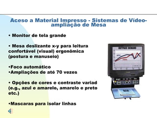 Aceso a Material Impresso - Sistemas de Vídeo-ampliação de Mesa Monitor de tela grande Mesa deslizante x-y para leitura confortável (visual) ergonômica (postura e manuseio) Foco automático Ampliações de até 70 vezes Opções de cores e contraste variados (e.g., azul e amarelo, amarelo e preto, etc.) Mascaras para isolar linhas 