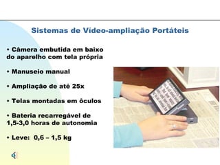 Sistemas de Vídeo-ampliação Portáteis Câmera embutida em baixo do aparelho com tela própria Manuseio manual Ampliação de até 25x Telas montadas em ôculos Bateria recarregável de 1,5-3,0 horas de autonomia Leve:  0,6 – 1,5 kg 