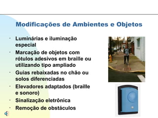 Modificações de Ambientes e Objetos Luminárias e iluminação especial Marcação de objetos com rótulos adesivos em braille ou utilizando tipo ampliado Guias rebaixadas no chão ou solos diferenciadas Elevadores adaptados (braille e sonoro) Sinalização eletrônica Remoção de obstáculos 