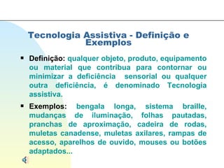 Tecnologia Assistiva - Definição e Exemplos Definição:  qualquer objeto, produto, equipamento ou material que contribua para contornar ou minimizar a deficiência  sensorial ou qualquer outra deficiência, é denominado Tecnologia assistiva. Exemplos:  bengala longa, sistema braille, mudanças de iluminação, folhas pautadas, pranchas de aproximação, cadeira de rodas, muletas canadense, muletas axilares, rampas de acesso, aparelhos de ouvido, mouses ou botões adaptados...  