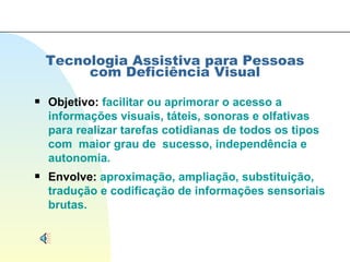 Tecnologia Assistiva para Pessoas com Deficiência Visual Objetivo:  facilitar ou aprimorar o acesso a informações visuais, táteis, sonoras e olfativas para realizar tarefas cotidianas de todos os tipos com  maior grau de  sucesso, independência e autonomia. Envolve:  aproximação, ampliação, substituição, tradução e codificação de informações sensoriais brutas. 