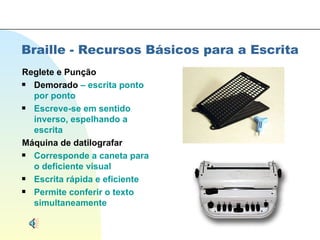 Braille - Recursos Básicos para a Escrita Reglete e Punção Demorado  – escrita ponto por ponto Escreve-se em sentido inverso, espelhando a escrita Máquina de datilografar Corresponde a caneta para o deficiente visual Escrita rápida e eficiente Permite conferir o texto simultaneamente 