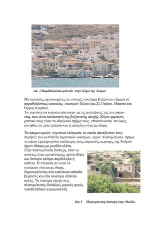 εικ 2 Παραθαλάσσιο μέτωπο στην Χώρα της Άνδρου
Με κατοικίες οργανωμένες σε συνεχές σύστημα Κτίζονται σήμερα οι
παραθαλάσσιες κατοικίες οικισμών Χώρα (εικ.2), Γαύριο, Μπατσί και
Όρμος Κορθίου.
Τα πυργόσπιτα κατασκευάστηκαν με τις αντιλήψεις της ενετοκρα-
τίας, που είναι προέκταση της βυζαντινής εποχής. Κύριο χαρακτη-
ριστικό τους είναι το οθογώνιο σχήμα τους, επεκτείνονται σε ύψος,
συνήθως σε τρία επίπεδα και η επίπεδη στέγη με δώμα.
Τα απομονωμένα αγροτικά κτίσματα, τα οποία αποτέλεσαν τους
πυρήνες των μετέπειτα αγροτικών οικισμών, είχαν πλατυμέτωπο σχήμα
το οποιο εξυπηρετούσε καλύτερα, όσες αγροτικές περιοχές της Άνδρου
έχουν έδαφος με μεγάλη κλίση.
Στην πλατυμέτωπη διάταξη, όταν οι
ανάγκες ήταν μεγαλύτερες, προστέθηκε
και δεύτερο κτίσμα παράλληλα ή
κάθετα. Η στέγαση σε αυτά τα
κτίσματα γίνεται με δώμα,
δημιουργώντας στα κατώτερα επίπεδα
βεράντες και στα ανώτερα επίπεδα
αυλές. Τη νεότερη εποχή στις
πλατυμέτωπες διατάξεις μερικές φορές
τοποθετήθηκε κεραμοσκεπή.
Εικ 3 Πλατυμέτωπη διάταξη στην Μελίδα
 