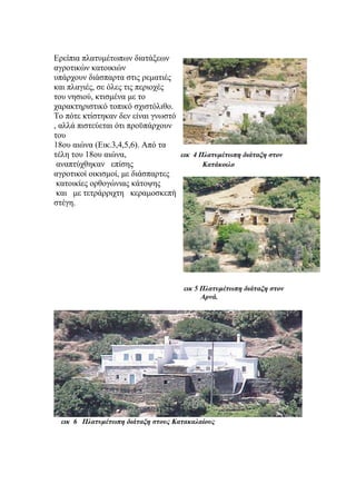 Ερείπια πλατυμέτωπων διατάξεων
αγροτικών κατοικιών
υπάρχουν διάσπαρτα στις ρεματιές
και πλαγιές, σε όλες τις περιοχές
του νησιού, κτισμένα με το
χαρακτηριστικό τοπικό σχιστόλιθο.
Το πότε κτίστηκαν δεν είναι γνωστό
, αλλά πιστεύεται ότι προϋπάρχουν
του
18ου αιώνα (Εικ.3,4,5,6). Από τα
τέλη του 18ου αιώνα, εικ 4 Πλατυμέτωπη διάταξη στον
αναπτύχθηκαν επίσης Κατάκοιλο
αγροτικοί οικισμοί, με διάσπαρτες
κατοικίες ορθογώνιας κάτοψης
και με τετράρριχτη κεραμοσκεπή
στέγη.
εικ 5 Πλατυμέτωπη διάταξη στον
Αρνά.
εικ 6 Πλατυμέτωπη διάταξη στους Κατακαλαίους
 