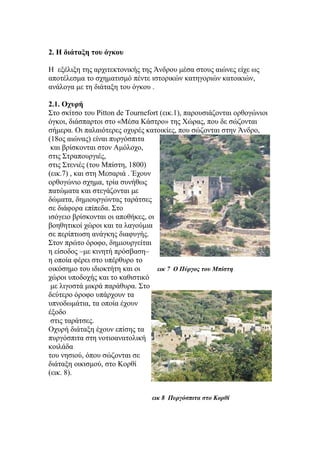 2. Η διάταξη του όγκου
Η εξέλιξη της αρχιτεκτονικής της Άνδρου μέσα στους αιώνες είχε ως
αποτέλεσμα το σχηματισμό πέντε ιστορικών κατηγοριών κατοικιών,
ανάλογα με τη διάταξη του όγκου .
2.1. Οχυρή
Στο σκίτσο του Pitton de Tournefort (εικ.1), παρουσιάζονται ορθογώνιοι
όγκοι, διάσπαρτοι στο «Μέσα Κάστρο» της Χώρας, που δε σώζονται
σήμερα. Οι παλαιότερες οχυρές κατοικίες, που σώζονται στην Άνδρο,
(18oς αιώνας) είναι πυργόσπιτα
και βρίσκονται στον Αμόλοχο,
στις Στραπουργιές,
στις Στενιές (του Μπίστη, 1800)
(εικ.7) , και στη Μεσαριά . Έχουν
ορθογώνιο σχημα, τρία συνήθως
πατώματα και στεγάζονται με
δώματα, δημιουργώντας ταράτσες
σε διάφορα επίπεδα. Στο
ισόγειο βρίσκονται οι αποθήκες, οι
βοηθητικοί χώροι και τα λαγούμια
σε περίπτωση ανάγκης διαφυγής.
Στον πρώτο όροφο, δημιουργείται
η είσοδος –με κινητή πρόσβαση–
η οποία φέρει στο υπέρθυρο το
οικόσημο του ιδιοκτήτη και οι εικ 7 Ο Πύργος του Μπίστη
χώροι υποδοχής και το καθιστικό
με λιγοστά μικρά παράθυρα. Στο
δεύτερο όροφο υπάρχουν τα
υπνοδωμάτια, τα οποία έχουν
έξοδο
στις ταράτσες.
Οχυρή διάταξη έχουν επίσης τα
πυργόσπιτα στη νοτιοανατολική
κοιλάδα
του νησιού, όπου σώζονται σε
διάταξη οικισμού, στο Κορθί
(εικ. 8).
εικ 8 Πυργόσπιτα στο Κορθί
 