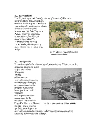 2.2. Πλατυμέτωπη
Η ορθογώνια αμυντική διάταξη των πυργόσπιτων εξελίσσεται
μεταγενέστερα σε πλατυμέτωπη,
όταν πια δεν υπάρχουν οι κίνδυνοι
των επιδρομών και δημιουργούνται
αγροτικές κατοικίες στην
ύπαιθρο (εικ.3,4,5,6). Στη νότια
Άνδρο, κτίζονται επάλληλες
πλατυμέτωπες διατάξεις σε
συγκροτήματα (εικ.9).
Η πλατυμέτωπη διάταξη
της κατοικίας είναι σήμερα η
περισσότερο διαδεδομένη στην
Άνδρο.
εικ 9 Πολυκυτταρικές διατάξεις
στους Μωρακαίους.
2.3. Στενομέτωπη
Στενομέτωπη διάταξη είχαν οι οχυρές κατοικίες της Χώρας, οι οποίες
σώζονται σήμερα σε μικρό
τμήμα του «Μέσα
Κάστρου»
Επίσης
σώζεται σειρά
στενομέτωπων κτισμάτων
(αποθήκες) με δίρριχτη
στέγη στην προκυμαία,
προς την πλευρά του
Νιμπορειού, τα οποία
υπάρχουν
από τα μέσα του 19ου
αιώνα (εικ.10). Τα
θαλάσσια μέτωπα στον
Όρμο Κορθίου, στο Μπατσί εικ 10 Η προκυμαία της Χώρας (1885)
και στο Γαύριο γίνονται
με διώροφα κτίσματα σε
στενομέτωπη διάταξη. Επίσης στο Κόρθι σώζονται ερειπωμένες
κατοικίες σε στενομέτωπη διάταξη.
 