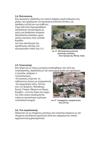 2.4. Πολύσπαστη
Στις αγροτικές τοποθεσίες του νησιού υπήρχαν μικρά κτίσματα ενός
χώρου, που χρησίμευαν για προσωρινή κατοικία (κονάκι), για
αποθήκες (κελιά) και για στάβλους.
Γύρω από αυτά δημιουργήθηκαν
πολύσπαστα συγκροτήματα με
αυλές και βοηθητικά κτίσματα.
Πολύσπαστες διατάξεις έχουν
πολλές κατοικίες στην κοιλάδα
Κορθίου
και είναι αποτέλεσμα της
προσθετικής εξέλιξης του
πλατυμέτωπου τύπου (εικ.11).
εικ 11 Πολύσπαστη οργάνωση
αγροτικής κατοικίας
στην περιοχή της Μονής Αγιάς
2.5. Νεοκλασική
Στη Χώρα και σε όσους οικισμούς αναπτύχθηκαν στα τέλη της
τουρκοκρατίας, παράλληλα με την οικονομική άνοδο που προσέφερε
η ναυτιλία, επέδρασε ο
νεοκλασικισμός.
Οι κατοικίες κτίζονται σε
ορθογώνιους όγκους με κεραμοσκεπή
και συμμετρικές όψεις -Στενιές
(εικ.12), Κοχύλου, Μεσαθούρι,
Συνετί, Γαύριο, Μπατσί και Όρμος
Κορθίου - ενώ στη Χώρα στις αρχές
του 20ου αιώνα οικοδομούνται
κτίρια με περισσότερα περίτεχνα
νεοκλασικά στοιχεία. εικ 12 τετράρριχτες κεραμοσκεπές
στις Στενιές
2.6. Νεο-παραδοσιακή
Πρόκειται για τις σύγχρονες κατοικίες που κτίζονται σύμφωνα με την
σύγχρονη οικοδομική τεχνολογία αλλά που εφαρμόζονται τοπικά
αρχιτεκτονικά χαρακτηριστικά.
 