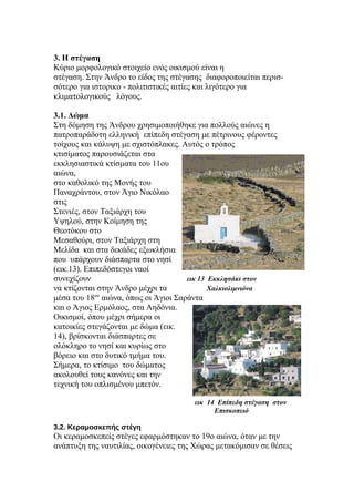 3. Η στέγαση
Κύριο μορφολογικό στοιχείο ενός οικισμού είναι η
στέγαση. Στην Άνδρο το είδος της στέγασης διαφοροποιείται περισ-
σότερο για ιστορικο - πολιτιστικές αιτίες και λιγότερο για
κλιματολογικούς λόγους.
3.1. Δώμα
Στη δόμηση της Άνδρου χρησιμοποιήθηκε για πολλούς αιώνες η
πατροπαράδοτη ελληνική επίπεδη στέγαση με πέτρινους φέροντες
τοίχους και κάλυψη με σχιστόπλακες. Αυτός ο τρόπος
κτισίματος παρουσιάζεται στα
εκκλησιαστικά κτίσματα του 11ου
αιώνα,
στο καθολικό της Μονής του
Παναχράντου, στον Άγιο Νικόλαο
στις
Στενιές, στον Ταξιάρχη του
Υψηλού, στην Κοίμηση της
Θεοτόκου στο
Μεσαθούρι, στον Ταξιάρχη στη
Μελίδα και στα δεκάδες εξωκλήσια
που υπάρχουν διάσπαρτα στο νησί
(εικ.13). Επιπεδόστεγοι ναοί
συνεχίζουν εικ 13 Εκκλησάκι στον
να κτίζονται στην Άνδρο μέχρι τα Χαλκιολιμνιόνα
μέσα του 18ου
αιώνα, όπως οι Άγιοι Σαράντα
και ο Άγιος Ερμόλαος, στα Αηδόνια.
Οικισμοί, όπου μέχρι σήμερα οι
κατοικίες στεγάζονται με δώμα (εικ.
14), βρίσκονται διάσπαρτες σε
ολόκληρο το νησί και κυρίως στο
βόρειο και στο δυτικό τμήμα του.
Σήμερα, το κτίσιμο του δώματος
ακολουθεί τους κανόνες και την
τεχνική του οπλισμένου μπετόν.
εικ 14 Επίπεδη στέγαση στον
Επισκοπειό
3.2. Κεραμοσκεπής στέγη
Οι κεραμοσκεπείς στέγες εφαρμόστηκαν το 19ο αιώνα, όταν με την
ανάπτυξη της ναυτιλίας, οικογένειες της Χώρας μετακόμισαν σε θέσεις
 