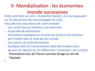 II- Mondialisation : les économies-
monde successives
r
Faites une fiche sur une « économie-monde » en vous appuyant
sur les documents du manuel (pages 23 à 31) .
Vous décrirez sous forme de carte mentale :
- son centre (ou ses centres), son extension,
- la période de domination
- les facteurs expliquant la réussite du centre et les relations
qu’il établit avec le reste de son monde.
- Les acteurs de cette domination
- Quelques faits (3 max) prouvant cette domination (vous
pouvez les répartir sur les différentes « branches » de la carte)
Présentation lors de l’heure suivante (tirage au sort de
l’équipe)
 