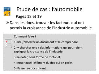Etude de cas : l’automobile
Pages 18 et 19
Dans les docs, trouver les facteurs qui ont
permis la croissance de l’industrie automobile.
Comment faire ?
1) lire /observer un document et le comprendre
2) y chercher une / des informations qui pourraient
expliquer la croissance de l’industrie
3) la noter, sous forme de mot-clef,
4) noter aussi l’élément du doc qui en parle.
5) Passer au doc suivant.
 